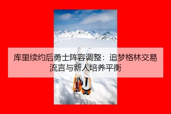 库里续约后勇士阵容调整：追梦格林交易流言与新人培养平衡